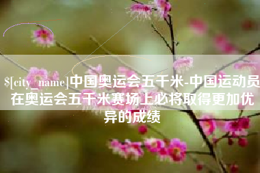 祁东中国奥运会五千米-中国运动员在奥运会五千米赛场上必将取得更加优异的成绩
