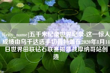 祁东五千米纪录世界纪录-这一惊人成绩由乌干达选手切普特盖在2020年8月14日世界田联钻石联赛揭幕战摩纳哥站创造