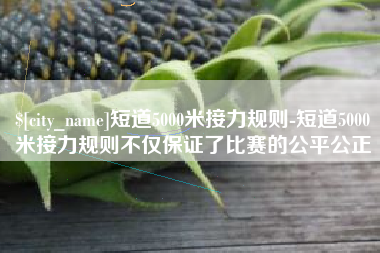 祁东短道5000米接力规则-短道5000米接力规则不仅保证了比赛的公平公正