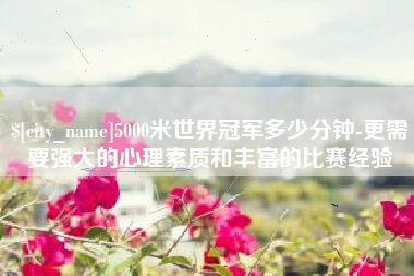 祁东5000米世界冠军多少分钟-更需要强大的心理素质和丰富的比赛经验