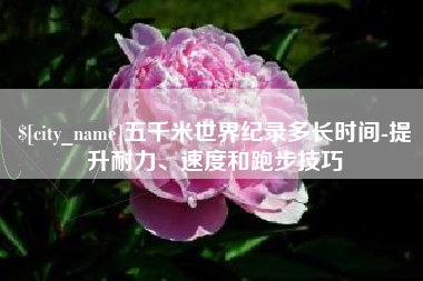 祁东五千米世界纪录多长时间-提升耐力、速度和跑步技巧