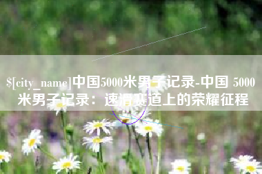 祁东中国5000米男子记录-中国 5000 米男子记录：速滑赛道上的荣耀征程
