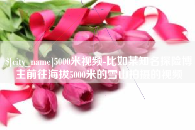祁东5000米视频-比如某知名探险博主前往海拔5000米的雪山拍摄的视频