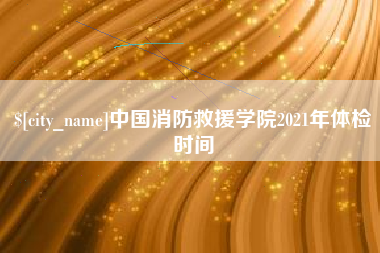 祁东中国消防救援学院2021年体检时间