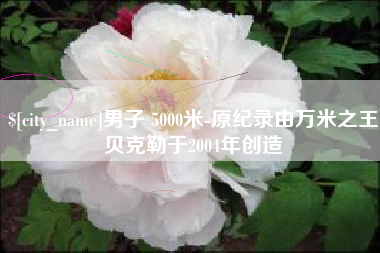 祁东男子 5000米-原纪录由万米之王贝克勒于2004年创造