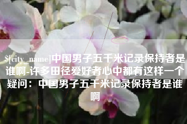 祁东中国男子五千米记录保持者是谁啊-许多田径爱好者心中都有这样一个疑问：中国男子五千米记录保持者是谁啊