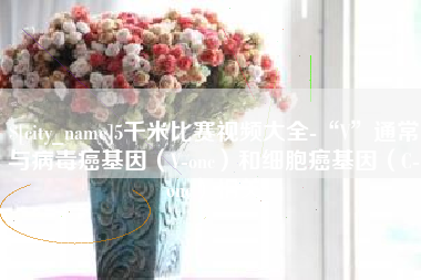 祁东5千米比赛视频大全-“V”通常与病毒癌基因（V-onc）和细胞癌基因（C-onc）相关