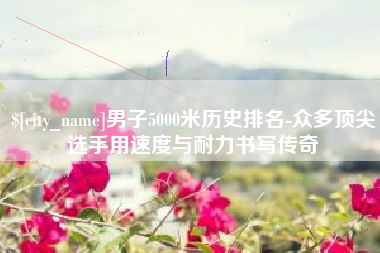 祁东男子5000米历史排名-众多顶尖选手用速度与耐力书写传奇
