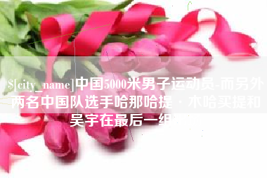 祁东中国5000米男子运动员-而另外两名中国队选手哈那哈提·木哈买提和吴宇在最后一组出场