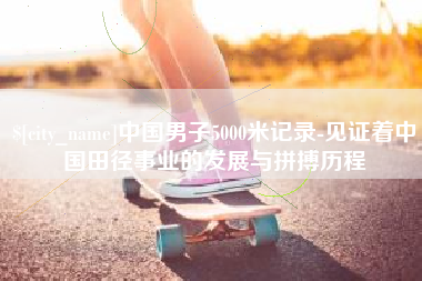 祁东中国男子5000米记录-见证着中国田径事业的发展与拼搏历程