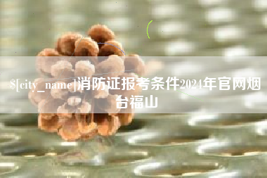 祁东消防证报考条件2024年官网烟台福山